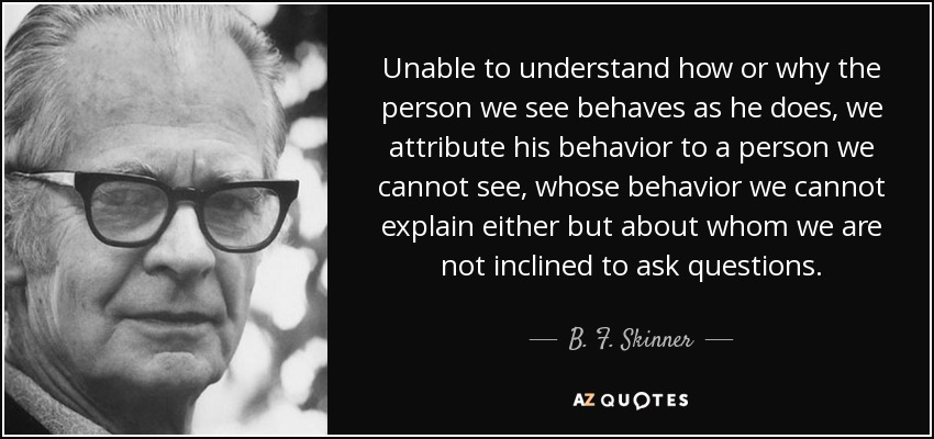 Unable to understand how or why the person we see behaves as he does, we attribute his behavior to a person we cannot see, whose behavior we cannot explain either but about whom we are not inclined to ask questions. - B. F. Skinner