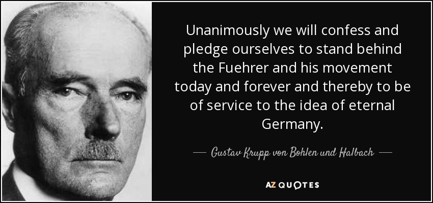Unanimously we will confess and pledge ourselves to stand behind the Fuehrer and his movement today and forever and thereby to be of service to the idea of eternal Germany. - Gustav Krupp von Bohlen und Halbach