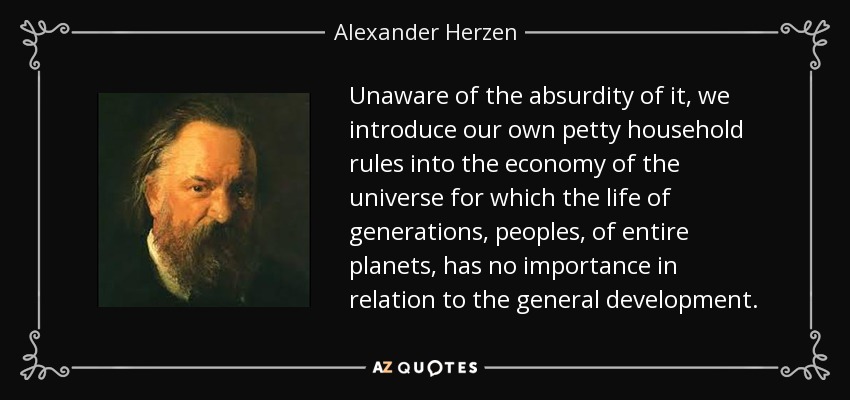 Unaware of the absurdity of it, we introduce our own petty household rules into the economy of the universe for which the life of generations, peoples, of entire planets, has no importance in relation to the general development. - Alexander Herzen