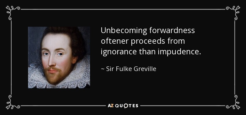Unbecoming forwardness oftener proceeds from ignorance than impudence. - Sir Fulke Greville