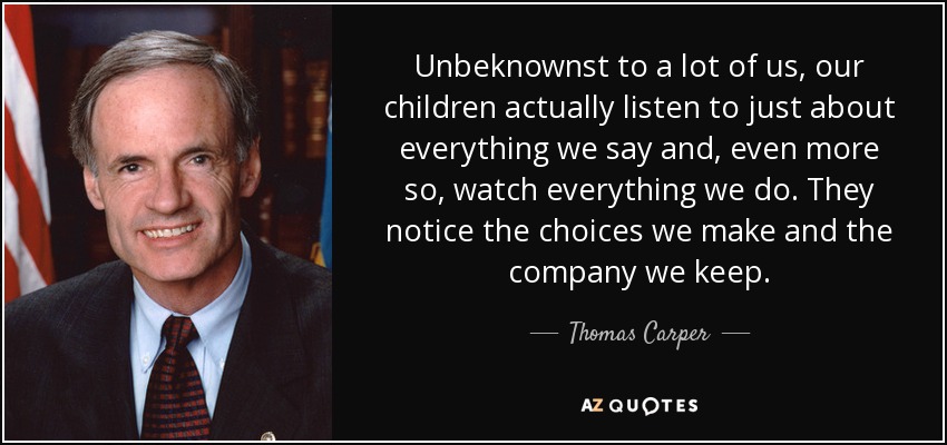 Unbeknownst to a lot of us, our children actually listen to just about everything we say and, even more so, watch everything we do. They notice the choices we make and the company we keep. - Thomas Carper