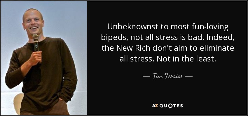 Unbeknownst to most fun-loving bipeds, not all stress is bad. Indeed, the New Rich don't aim to eliminate all stress. Not in the least. - Tim Ferriss