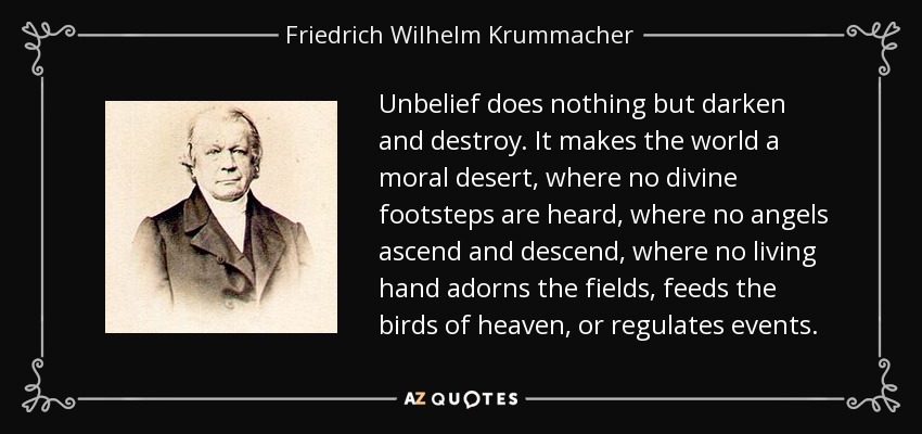 Unbelief does nothing but darken and destroy. It makes the world a moral desert, where no divine footsteps are heard, where no angels ascend and descend, where no living hand adorns the fields, feeds the birds of heaven, or regulates events. - Friedrich Wilhelm Krummacher