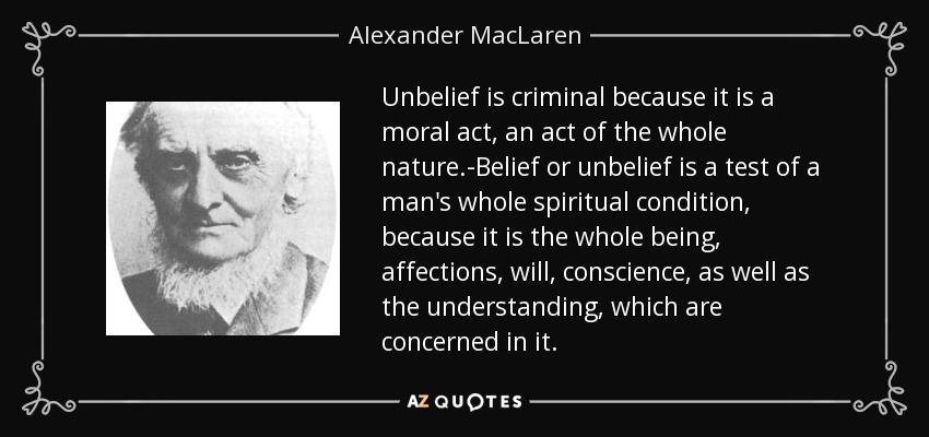 Unbelief is criminal because it is a moral act, an act of the whole nature.-Belief or unbelief is a test of a man's whole spiritual condition, because it is the whole being, affections, will, conscience, as well as the understanding, which are concerned in it. - Alexander MacLaren