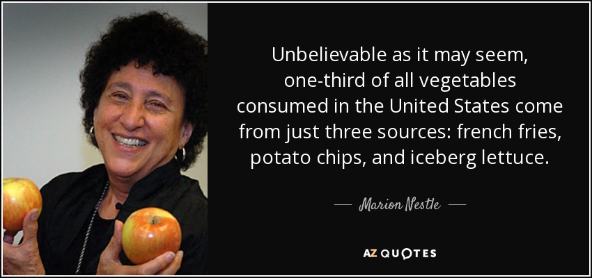 Unbelievable as it may seem, one-third of all vegetables consumed in the United States come from just three sources: french fries, potato chips, and iceberg lettuce. - Marion Nestle