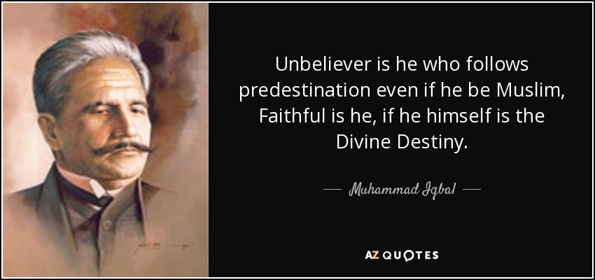 Unbeliever is he who follows predestination even if he be Muslim, Faithful is he, if he himself is the Divine Destiny. - Muhammad Iqbal