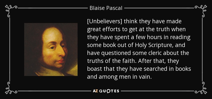 [Unbelievers] think they have made great efforts to get at the truth when they have spent a few hours in reading some book out of Holy Scripture, and have questioned some cleric about the truths of the faith. After that, they boast that they have searched in books and among men in vain. - Blaise Pascal