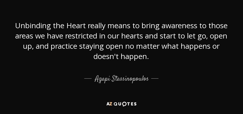 Unbinding the Heart really means to bring awareness to those areas we have restricted in our hearts and start to let go, open up, and practice staying open no matter what happens or doesn't happen. - Agapi Stassinopoulos