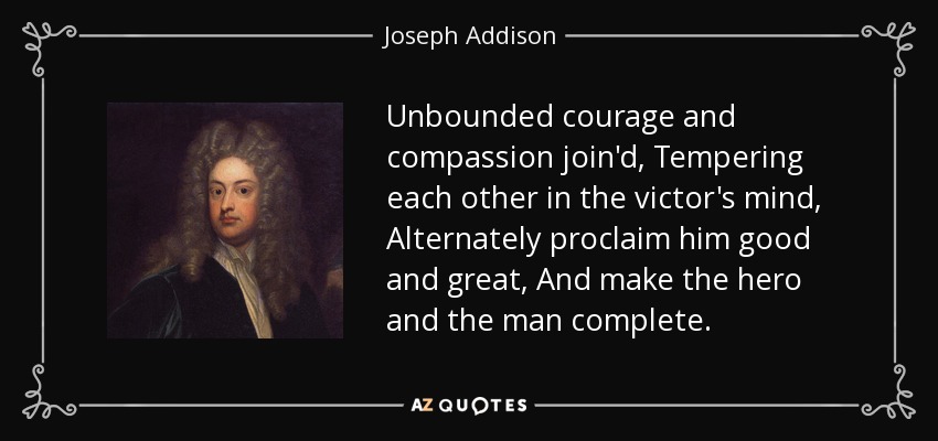 Unbounded courage and compassion join'd, Tempering each other in the victor's mind, Alternately proclaim him good and great, And make the hero and the man complete. - Joseph Addison