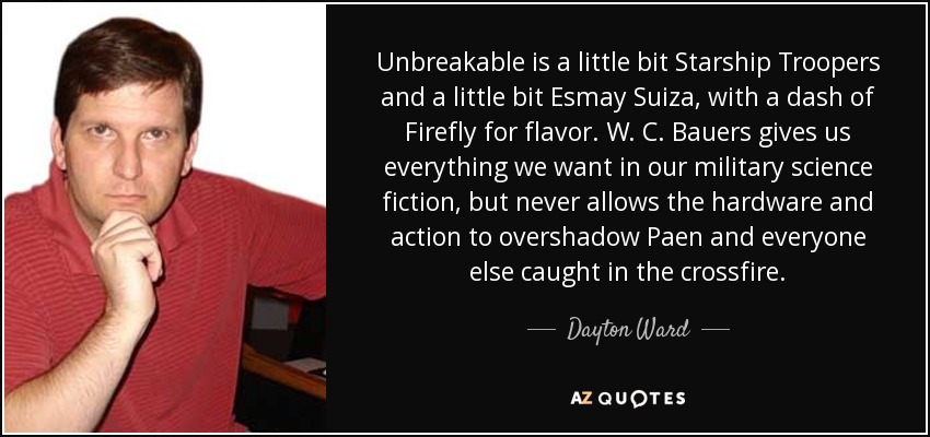 Unbreakable is a little bit Starship Troopers and a little bit Esmay Suiza, with a dash of Firefly for flavor. W. C. Bauers gives us everything we want in our military science fiction, but never allows the hardware and action to overshadow Paen and everyone else caught in the crossfire. - Dayton Ward