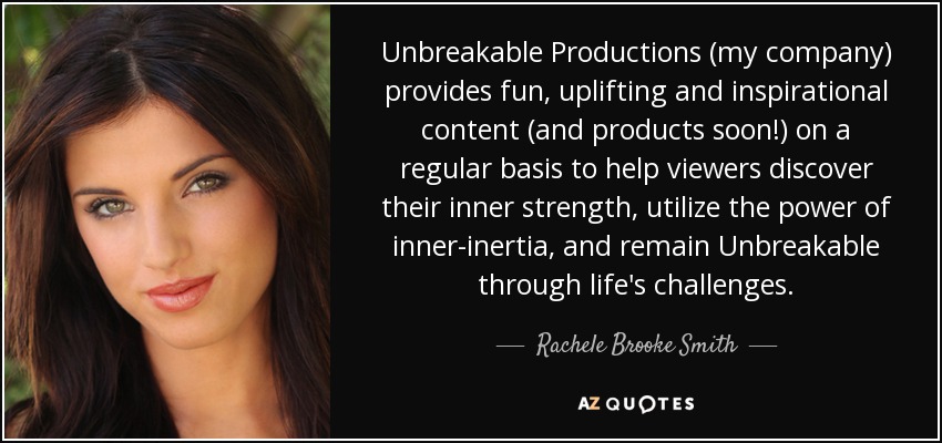Unbreakable Productions (my company) provides fun, uplifting and inspirational content (and products soon!) on a regular basis to help viewers discover their inner strength, utilize the power of inner-inertia, and remain Unbreakable through life's challenges. - Rachele Brooke Smith