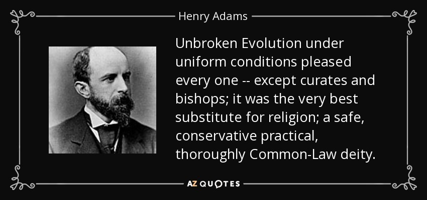 Unbroken Evolution under uniform conditions pleased every one -- except curates and bishops; it was the very best substitute for religion; a safe, conservative practical, thoroughly Common-Law deity. - Henry Adams