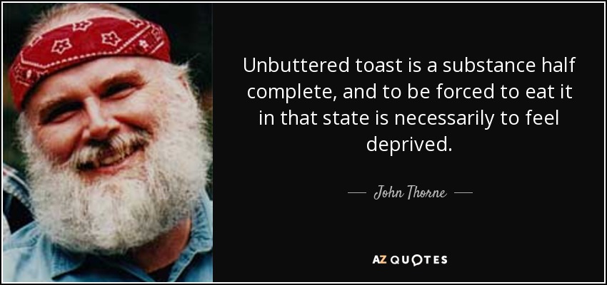Unbuttered toast is a substance half complete, and to be forced to eat it in that state is necessarily to feel deprived. - John Thorne