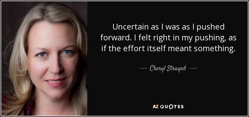 Uncertain as I was as I pushed forward. I felt right in my pushing, as if the effort itself meant something. - Cheryl Strayed
