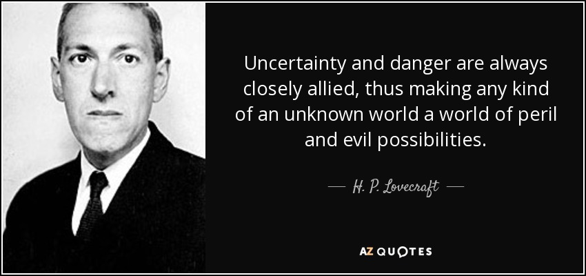 Uncertainty and danger are always closely allied, thus making any kind of an unknown world a world of peril and evil possibilities. - H. P. Lovecraft