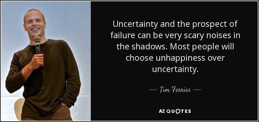 Uncertainty and the prospect of failure can be very scary noises in the shadows. Most people will choose unhappiness over uncertainty. - Tim Ferriss