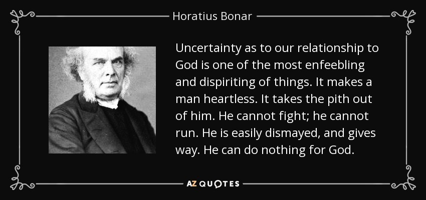 Uncertainty as to our relationship to God is one of the most enfeebling and dispiriting of things. It makes a man heartless. It takes the pith out of him. He cannot fight; he cannot run. He is easily dismayed, and gives way. He can do nothing for God. - Horatius Bonar