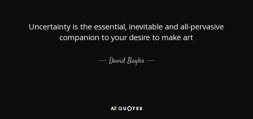 Uncertainty is the essential, inevitable and all-pervasive companion to your desire to make art - David Bayles