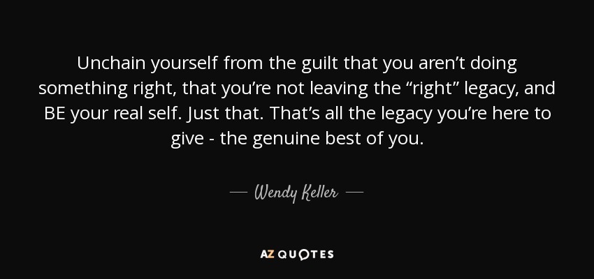 Unchain yourself from the guilt that you aren’t doing something right, that you’re not leaving the “right” legacy, and BE your real self. Just that. That’s all the legacy you’re here to give - the genuine best of you. - Wendy Keller