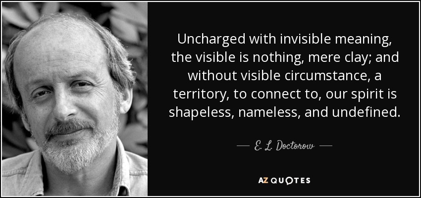 Uncharged with invisible meaning, the visible is nothing, mere clay; and without visible circumstance, a territory, to connect to, our spirit is shapeless, nameless, and undefined. - E. L. Doctorow