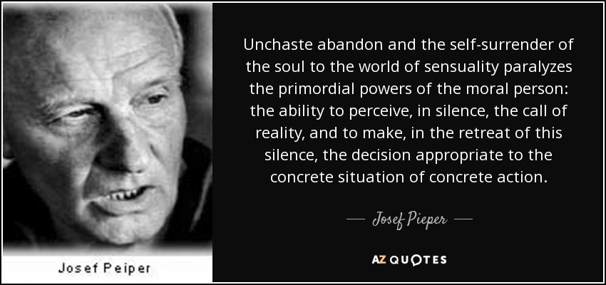 Unchaste abandon and the self-surrender of the soul to the world of sensuality paralyzes the primordial powers of the moral person: the ability to perceive, in silence, the call of reality, and to make, in the retreat of this silence, the decision appropriate to the concrete situation of concrete action. - Josef Pieper