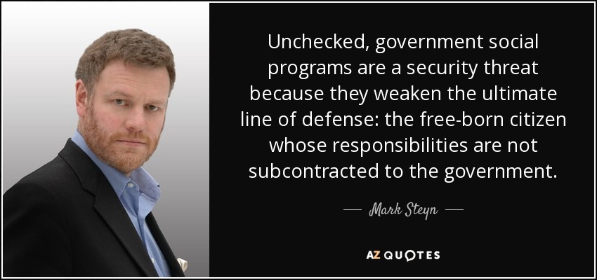Unchecked, government social programs are a security threat because they weaken the ultimate line of defense: the free-born citizen whose responsibilities are not subcontracted to the government. - Mark Steyn