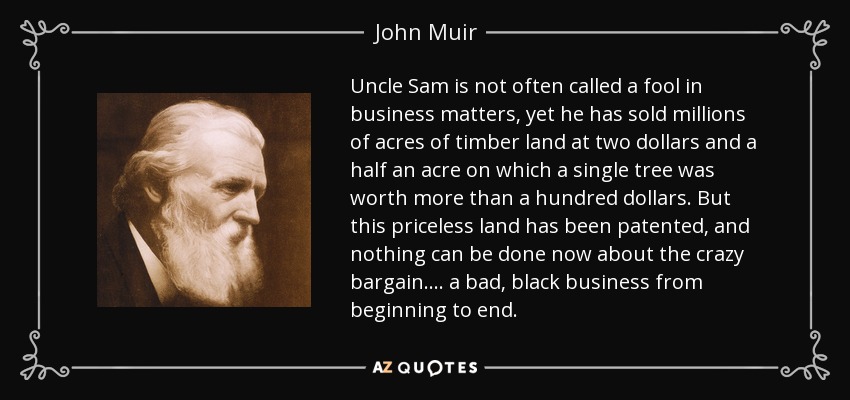 Uncle Sam is not often called a fool in business matters, yet he has sold millions of acres of timber land at two dollars and a half an acre on which a single tree was worth more than a hundred dollars. But this priceless land has been patented, and nothing can be done now about the crazy bargain.... a bad, black business from beginning to end. - John Muir