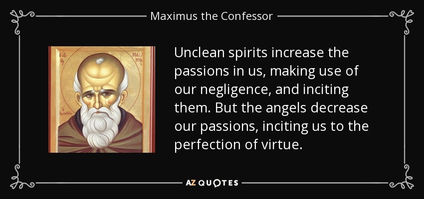 Unclean spirits increase the passions in us, making use of our negligence, and inciting them. But the angels decrease our passions, inciting us to the perfection of virtue. - Maximus the Confessor