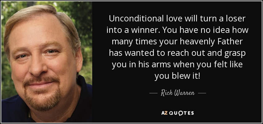Unconditional love will turn a loser into a winner. You have no idea how many times your heavenly Father has wanted to reach out and grasp you in his arms when you felt like you blew it! - Rick Warren