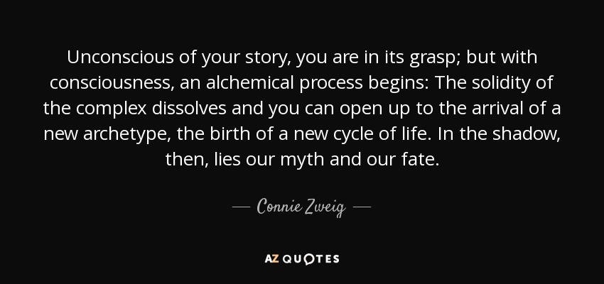 Unconscious of your story, you are in its grasp; but with consciousness, an alchemical process begins: The solidity of the complex dissolves and you can open up to the arrival of a new archetype, the birth of a new cycle of life. In the shadow, then, lies our myth and our fate. - Connie Zweig