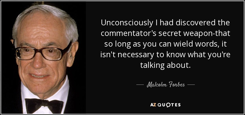Unconsciously I had discovered the commentator's secret weapon-that so long as you can wield words, it isn't necessary to know what you're talking about. - Malcolm Forbes