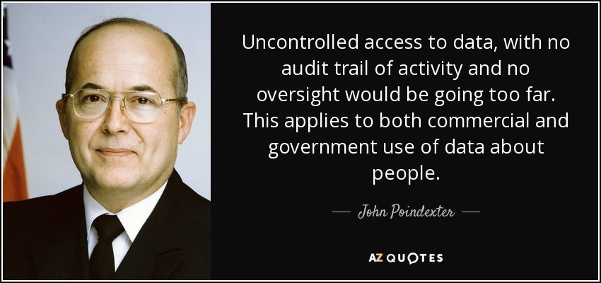 Uncontrolled access to data, with no audit trail of activity and no oversight would be going too far. This applies to both commercial and government use of data about people. - John Poindexter