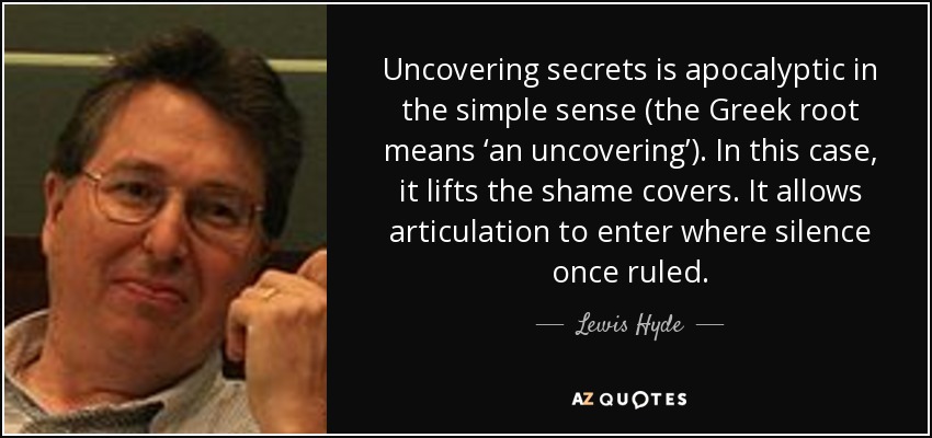 Uncovering secrets is apocalyptic in the simple sense (the Greek root means ‘an uncovering’). In this case, it lifts the shame covers. It allows articulation to enter where silence once ruled. - Lewis Hyde