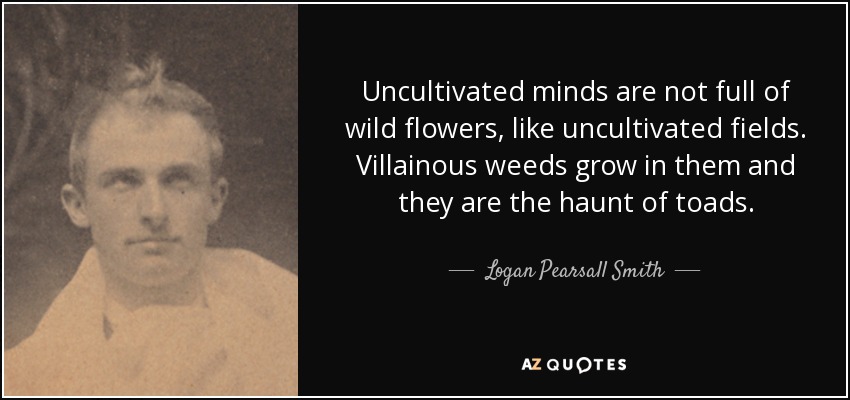 Uncultivated minds are not full of wild flowers, like uncultivated fields. Villainous weeds grow in them and they are the haunt of toads. - Logan Pearsall Smith