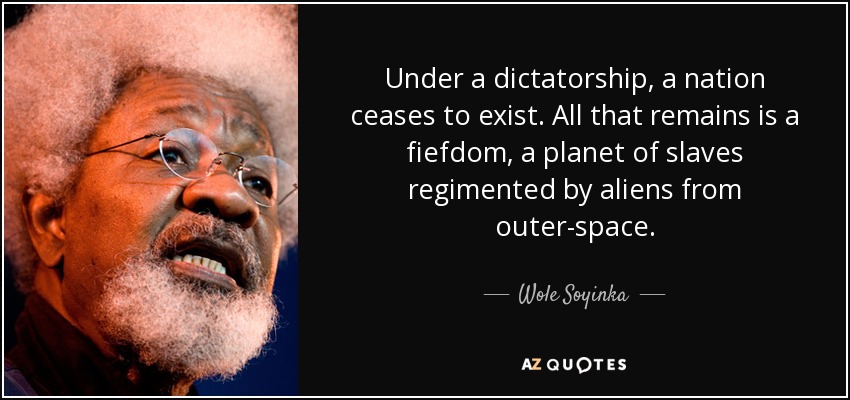 Under a dictatorship, a nation ceases to exist. All that remains is a fiefdom, a planet of slaves regimented by aliens from outer-space. - Wole Soyinka