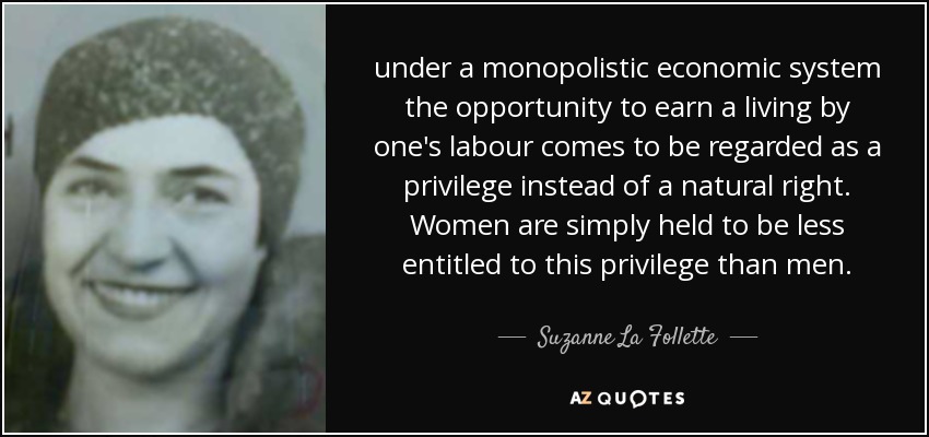 under a monopolistic economic system the opportunity to earn a living by one's labour comes to be regarded as a privilege instead of a natural right. Women are simply held to be less entitled to this privilege than men. - Suzanne La Follette