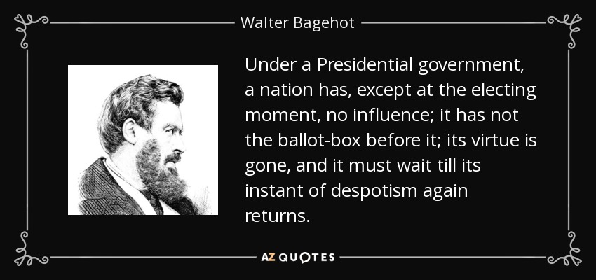 Under a Presidential government, a nation has, except at the electing moment, no influence; it has not the ballot-box before it; its virtue is gone, and it must wait till its instant of despotism again returns. - Walter Bagehot