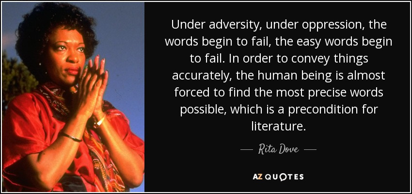 Under adversity, under oppression, the words begin to fail, the easy words begin to fail. In order to convey things accurately, the human being is almost forced to find the most precise words possible, which is a precondition for literature. - Rita Dove