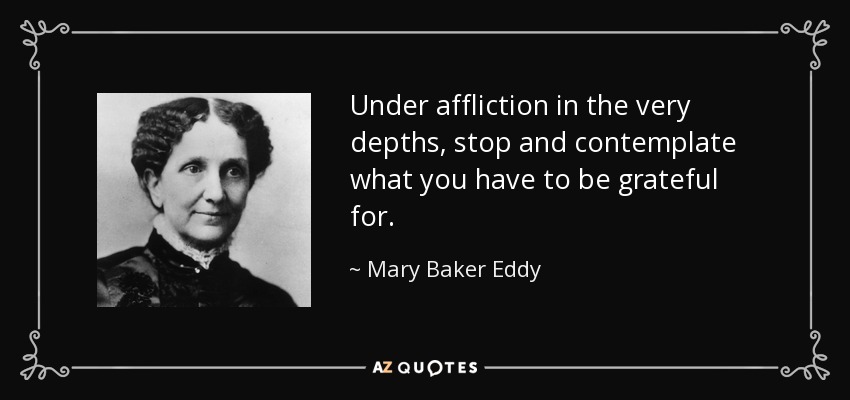 Under affliction in the very depths, stop and contemplate what you have to be grateful for. - Mary Baker Eddy