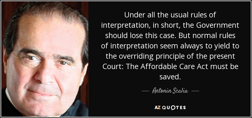 Under all the usual rules of interpretation, in short, the Government should lose this case. But normal rules of interpretation seem always to yield to the overriding principle of the present Court: The Affordable Care Act must be saved. - Antonin Scalia