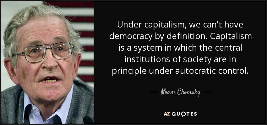 Under capitalism, we can't have democracy by definition. Capitalism is a system in which the central institutions of society are in principle under autocratic control. - Noam Chomsky