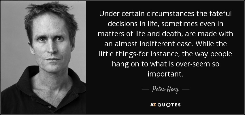 Under certain circumstances the fateful decisions in life, sometimes even in matters of life and death, are made with an almost indifferent ease. While the little things-for instance, the way people hang on to what is over-seem so important. - Peter Høeg