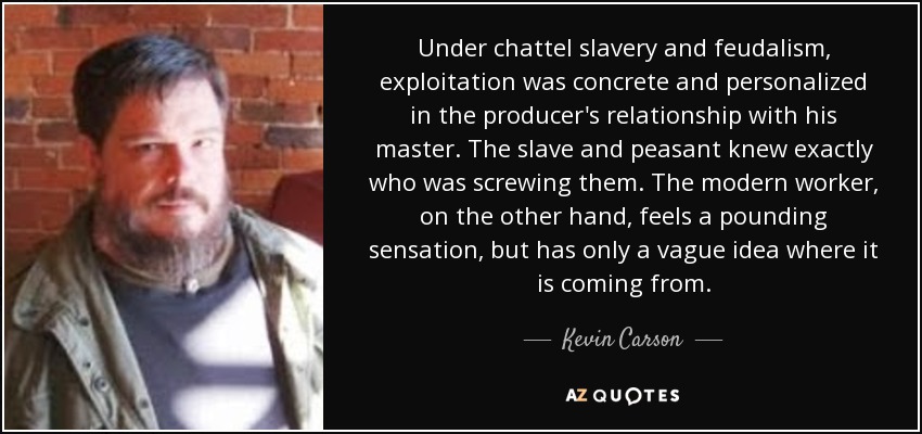Under chattel slavery and feudalism, exploitation was concrete and personalized in the producer's relationship with his master. The slave and peasant knew exactly who was screwing them. The modern worker, on the other hand, feels a pounding sensation, but has only a vague idea where it is coming from. - Kevin Carson