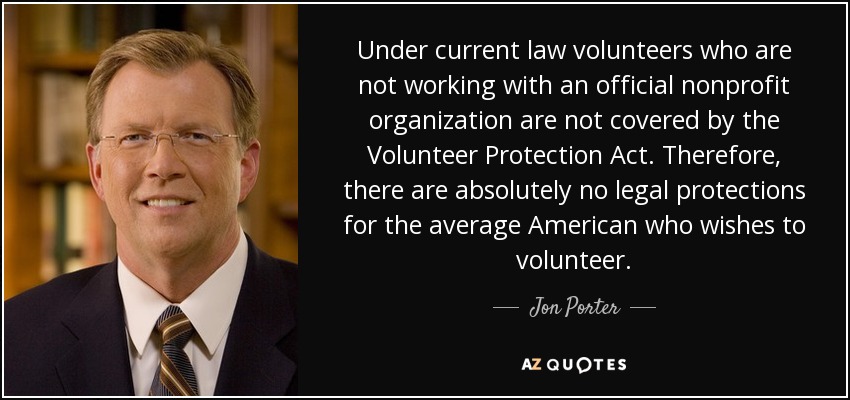 Under current law volunteers who are not working with an official nonprofit organization are not covered by the Volunteer Protection Act. Therefore, there are absolutely no legal protections for the average American who wishes to volunteer. - Jon Porter
