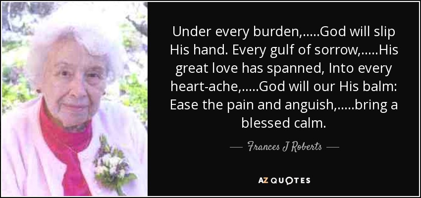 Under every burden, .....God will slip His hand. Every gulf of sorrow, .....His great love has spanned, Into every heart-ache, .....God will our His balm: Ease the pain and anguish, .....bring a blessed calm. - Frances J Roberts