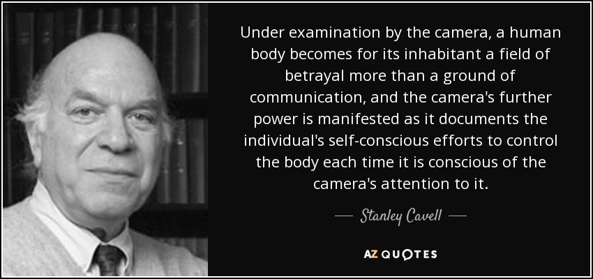 Under examination by the camera, a human body becomes for its inhabitant a field of betrayal more than a ground of communication, and the camera's further power is manifested as it documents the individual's self-conscious efforts to control the body each time it is conscious of the camera's attention to it. - Stanley Cavell