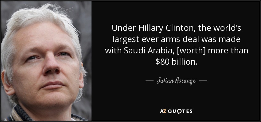 Under Hillary Clinton, the world's largest ever arms deal was made with Saudi Arabia, [worth] more than $80 billion. - Julian Assange