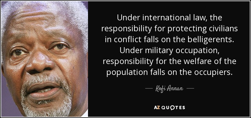 Under international law, the responsibility for protecting civilians in conflict falls on the belligerents. Under military occupation, responsibility for the welfare of the population falls on the occupiers. - Kofi Annan