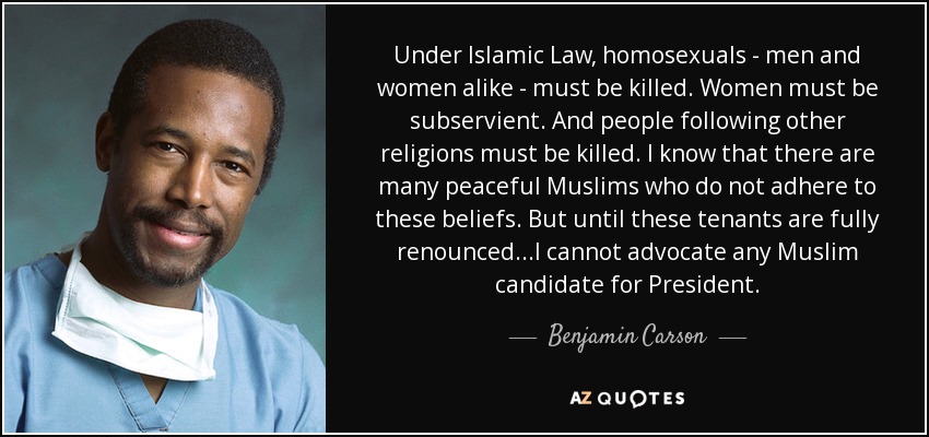Under Islamic Law, homosexuals - men and women alike - must be killed. Women must be subservient. And people following other religions must be killed. I know that there are many peaceful Muslims who do not adhere to these beliefs. But until these tenants are fully renounced...I cannot advocate any Muslim candidate for President. - Benjamin Carson