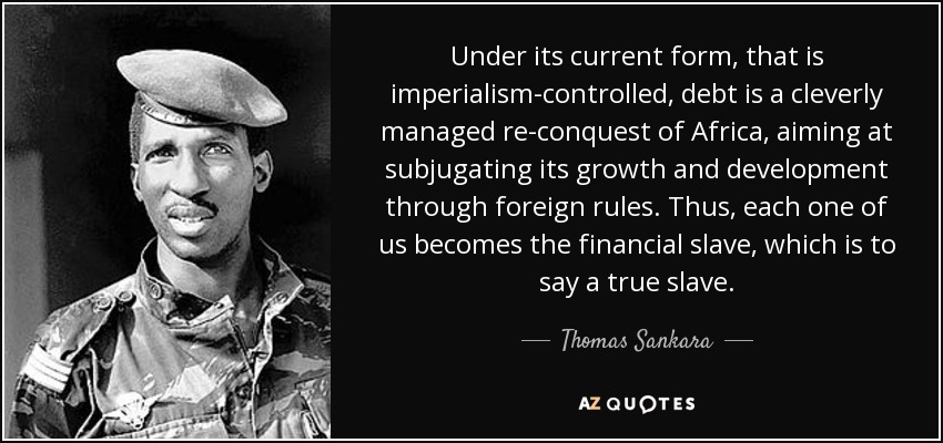 Under its current form, that is imperialism-controlled, debt is a cleverly managed re-conquest of Africa, aiming at subjugating its growth and development through foreign rules. Thus, each one of us becomes the financial slave, which is to say a true slave. - Thomas Sankara